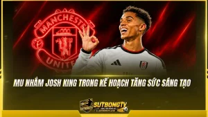 MU nhắm Josh King trong kế hoạch tăng sức sáng tạo